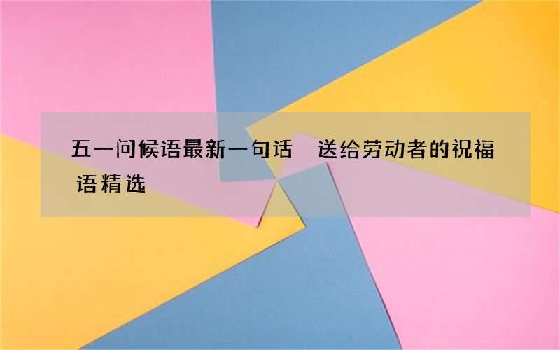 五一问候语最新一句话 送给劳动者的祝福语精选